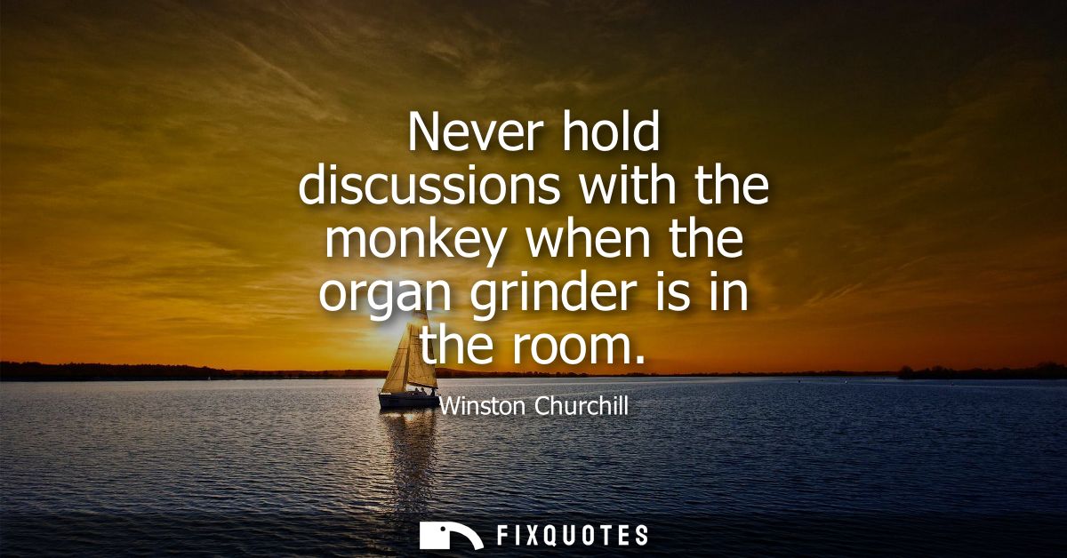 Never hold discussions with the monkey when the organ grinder is in the room