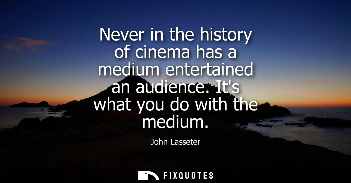 Never in the history of cinema has a medium entertained an audience. Its what you do with the medium