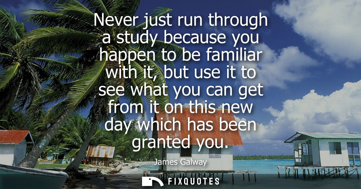 Never just run through a study because you happen to be familiar with it, but use it to see what you can get from it on 