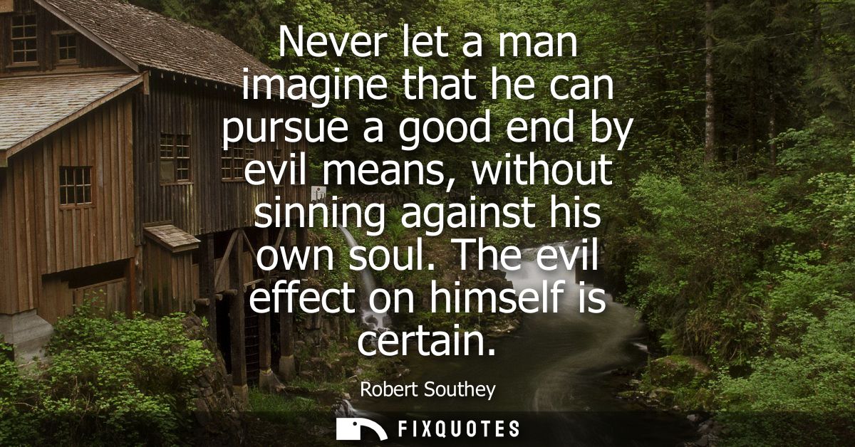 Never let a man imagine that he can pursue a good end by evil means, without sinning against his own soul.