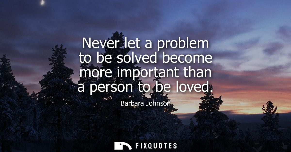 Never let a problem to be solved become more important than a person to be loved