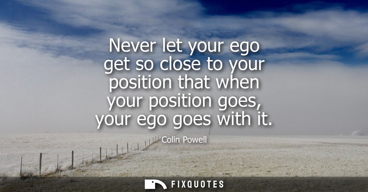 Never let your ego get so close to your position that when your position goes, your ego goes with it