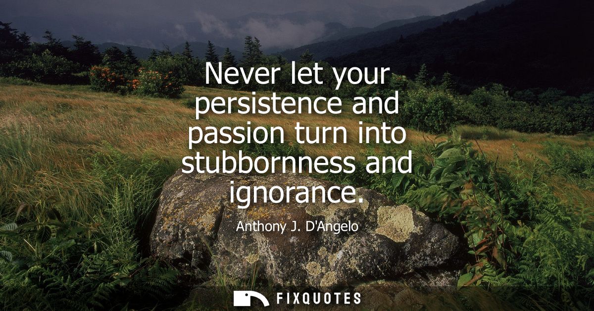 Never let your persistence and passion turn into stubbornness and ignorance