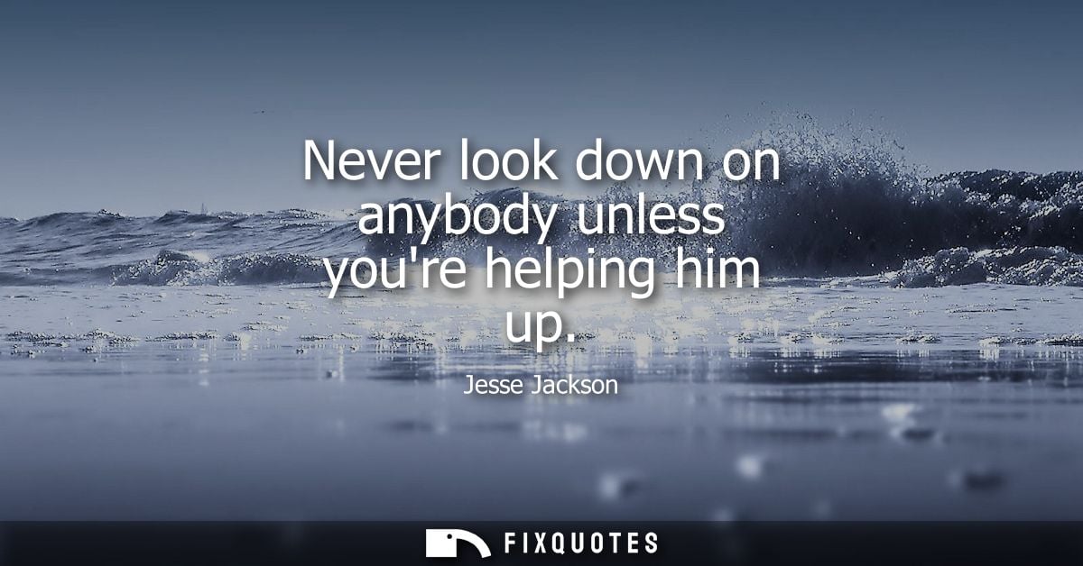 Never look down on anybody unless youre helping him up