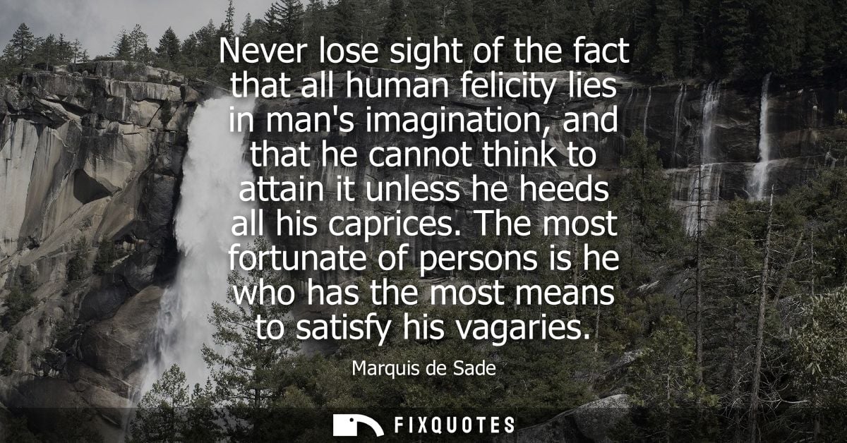Never lose sight of the fact that all human felicity lies in mans imagination, and that he cannot think to attain it unl