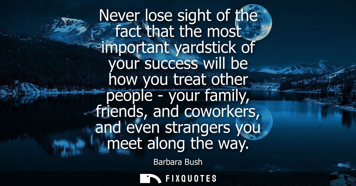 Never lose sight of the fact that the most important yardstick of your success will be how you treat other people - your