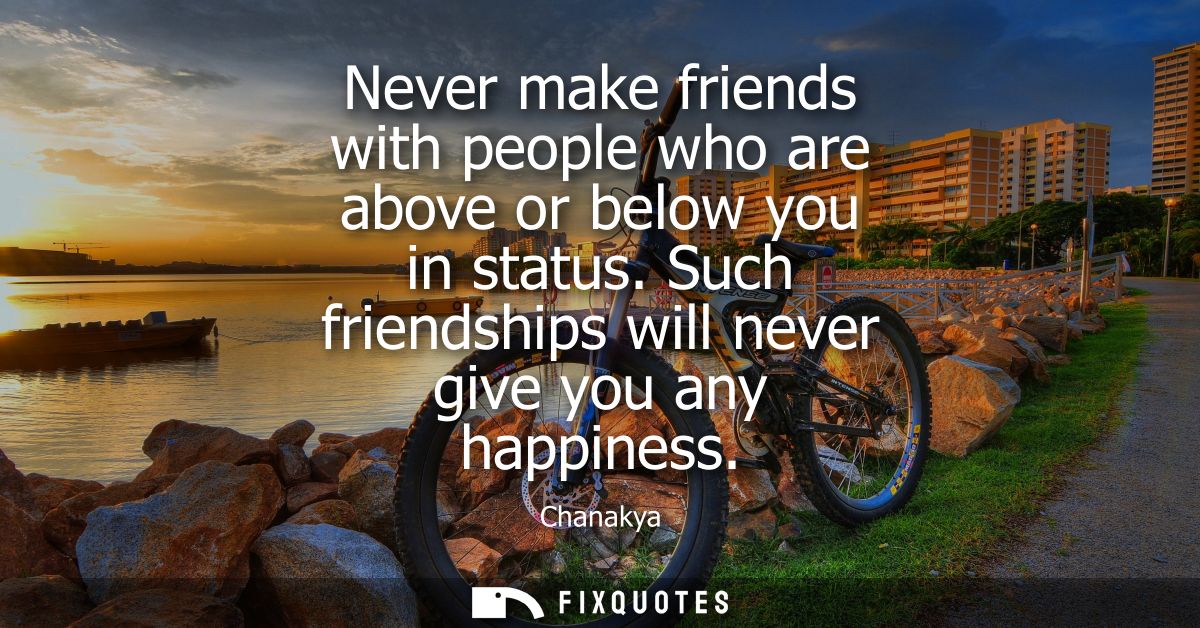 Never make friends with people who are above or below you in status. Such friendships will never give you any happiness