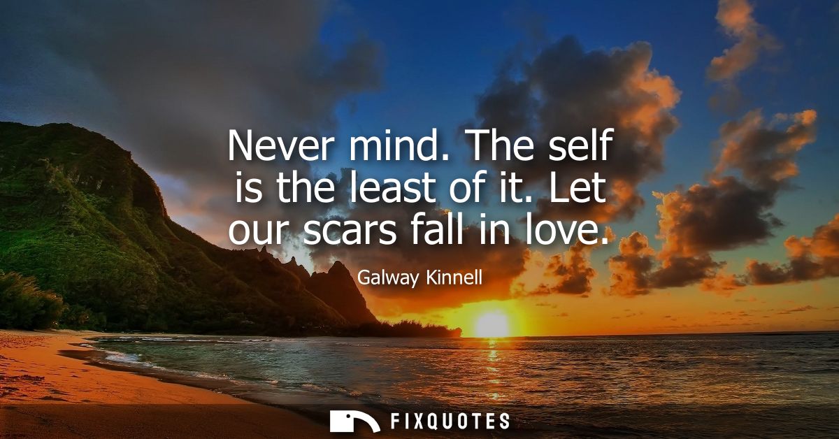 Never mind. The self is the least of it. Let our scars fall in love