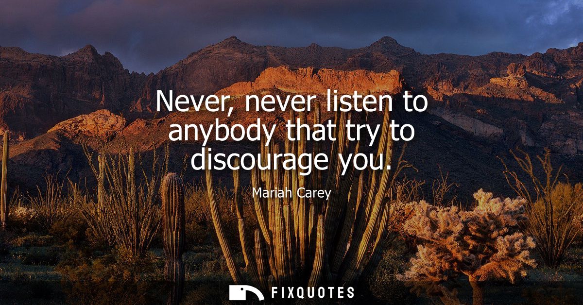 Never, never listen to anybody that try to discourage you