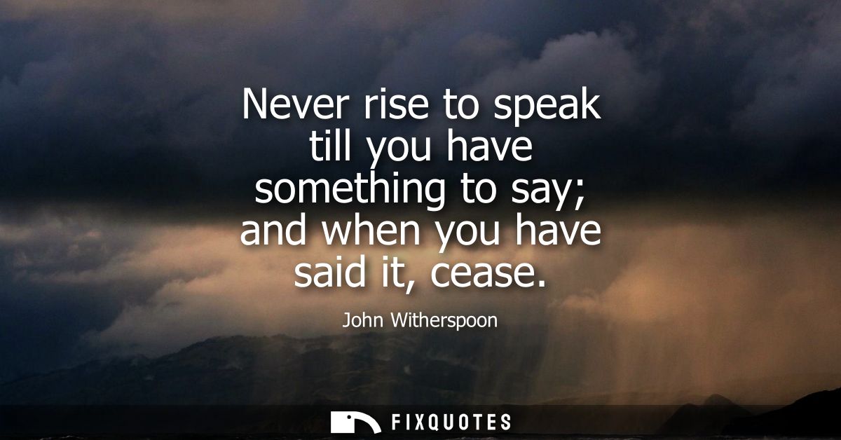 Never rise to speak till you have something to say and when you have said it, cease