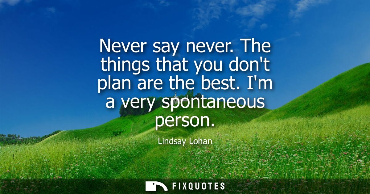 Never say never. The things that you dont plan are the best. Im a very spontaneous person