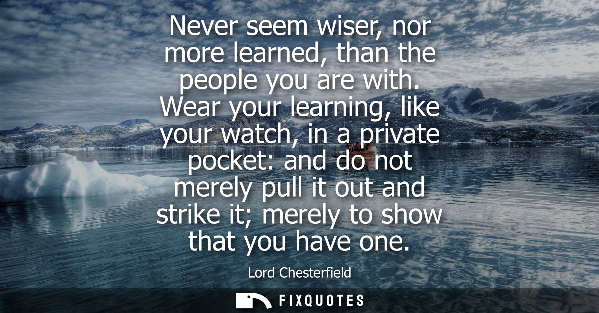 Never seem wiser, nor more learned, than the people you are with. Wear your learning, like your watch, in a private pock