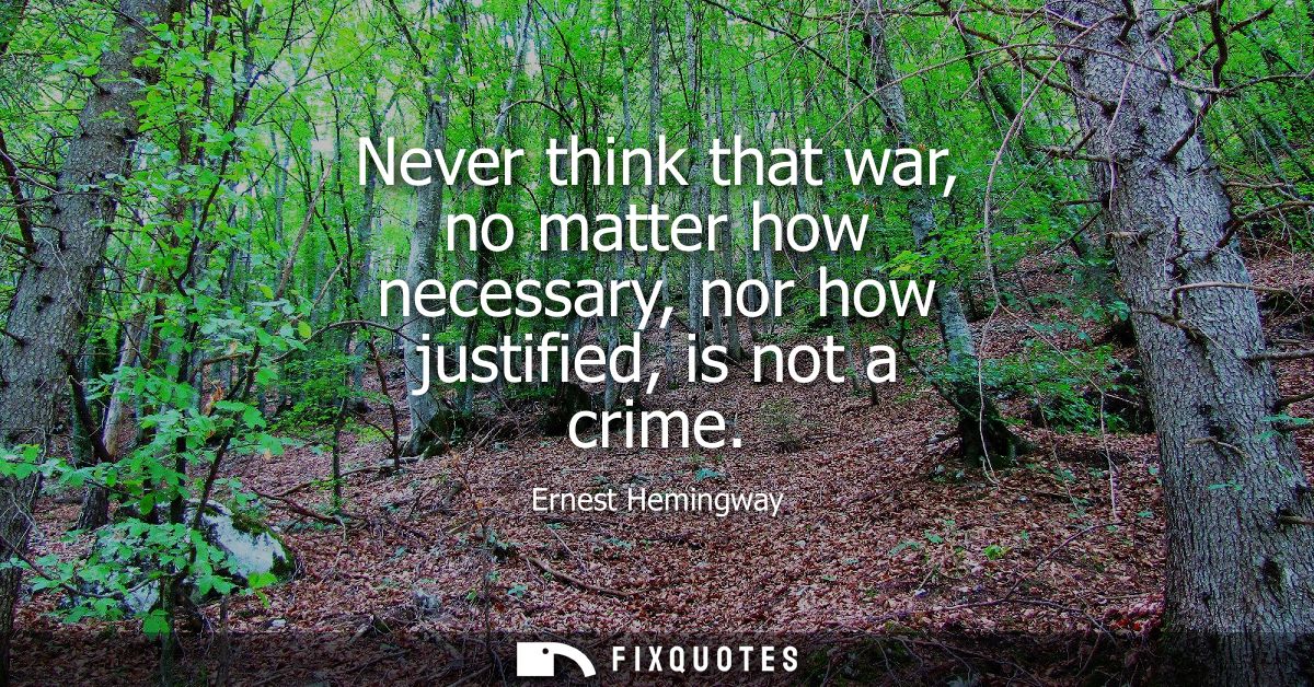 Never think that war, no matter how necessary, nor how justified, is not a crime