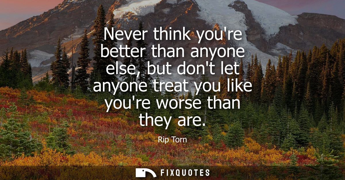 Never think youre better than anyone else, but dont let anyone treat you like youre worse than they are