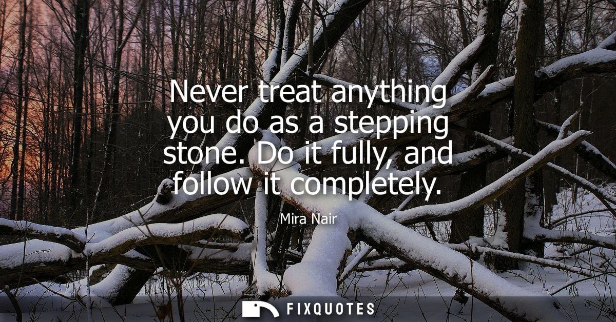 Never treat anything you do as a stepping stone. Do it fully, and follow it completely