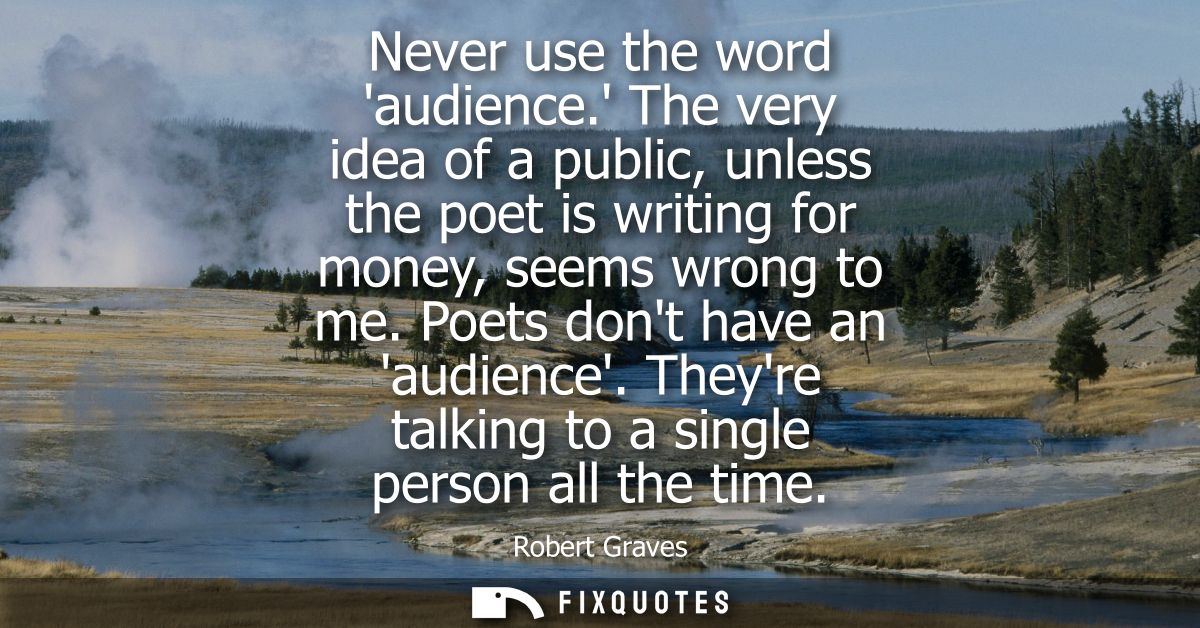Never use the word audience. The very idea of a public, unless the poet is writing for money, seems wrong to me. Poets d