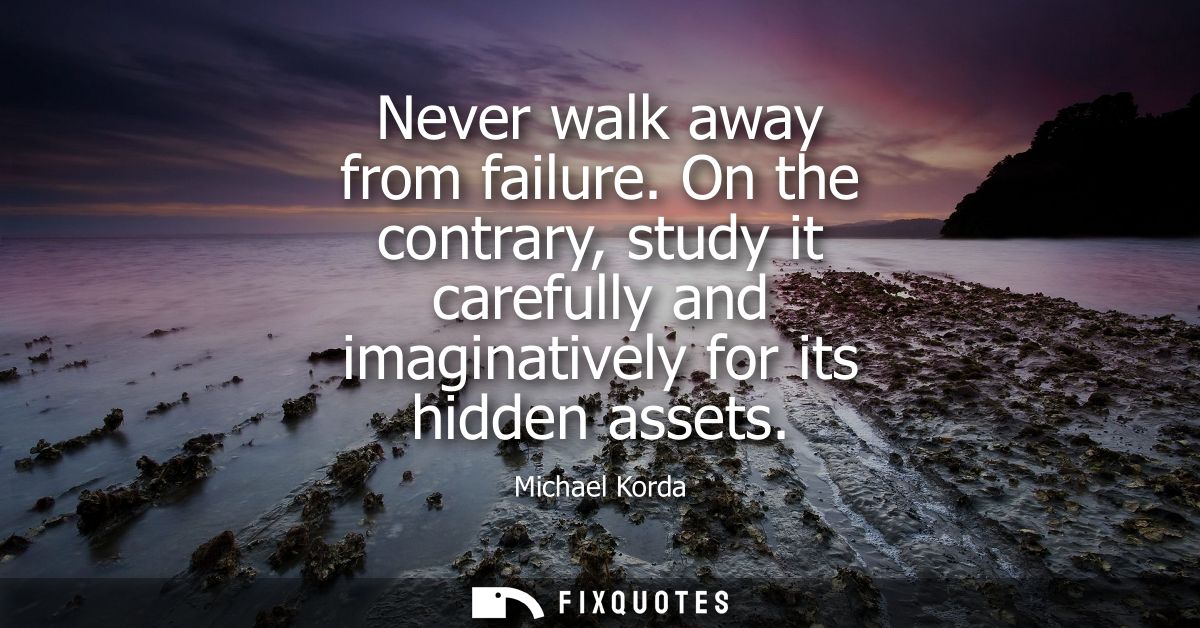 Never walk away from failure. On the contrary, study it carefully and imaginatively for its hidden assets