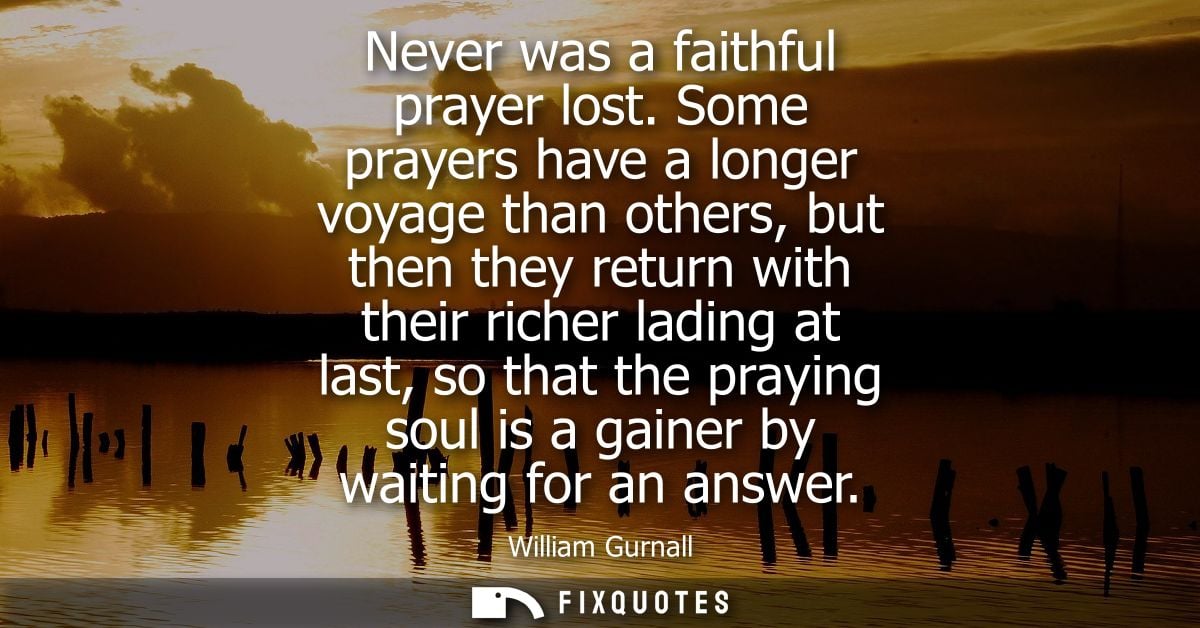 Never was a faithful prayer lost. Some prayers have a longer voyage than others, but then they return with their richer 