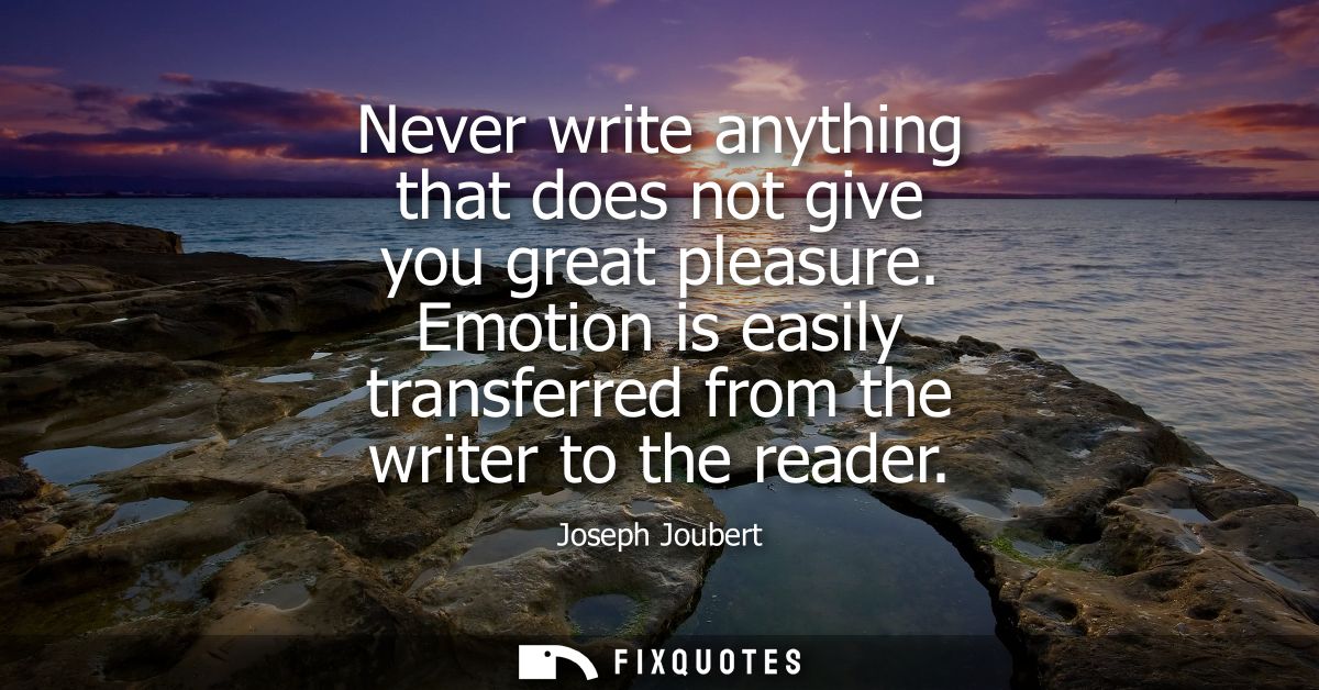 Never write anything that does not give you great pleasure. Emotion is easily transferred from the writer to the reader