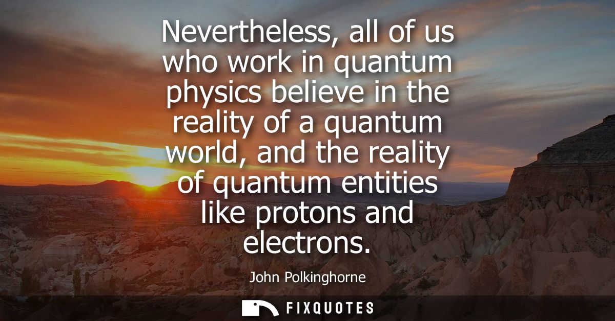 Nevertheless, all of us who work in quantum physics believe in the reality of a quantum world, and the reality of quantu