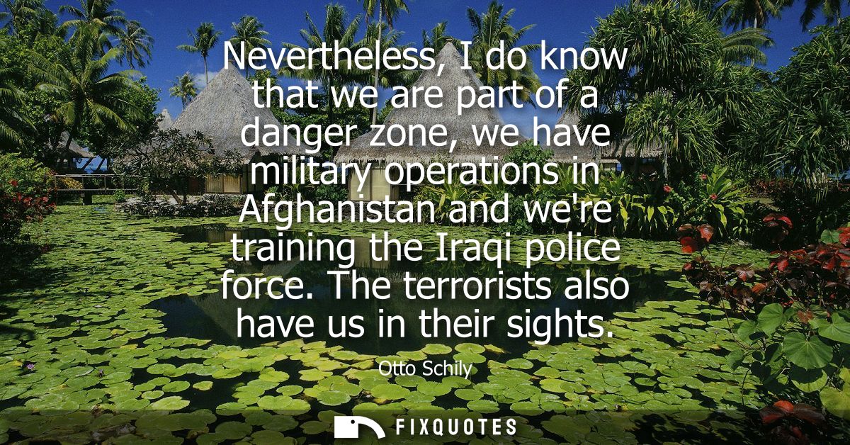Nevertheless, I do know that we are part of a danger zone, we have military operations in Afghanistan and were training 