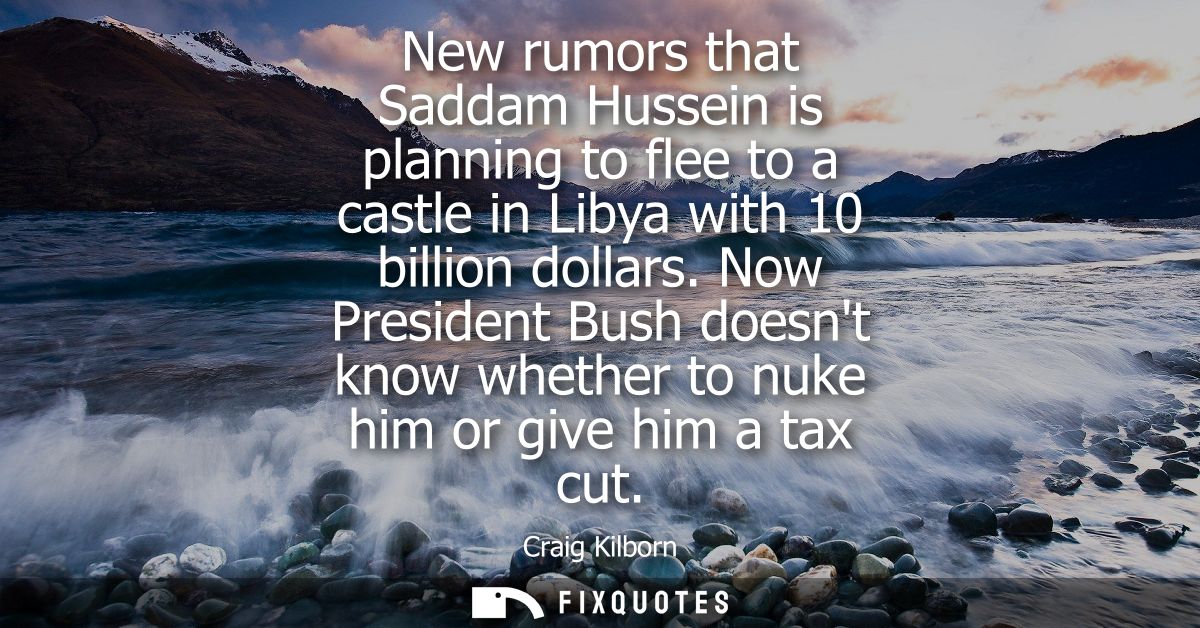 New rumors that Saddam Hussein is planning to flee to a castle in Libya with 10 billion dollars. Now President Bush does