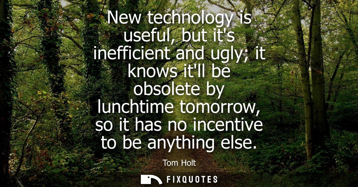 New technology is useful, but its inefficient and ugly it knows itll be obsolete by lunchtime tomorrow, so it has no inc