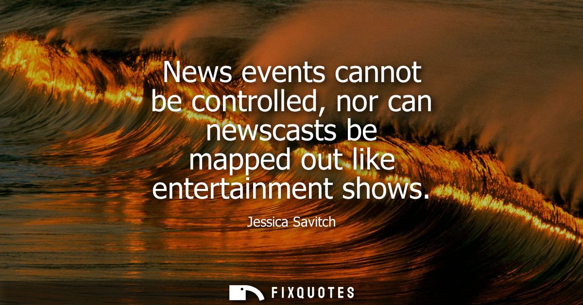 News events cannot be controlled, nor can newscasts be mapped out like entertainment shows