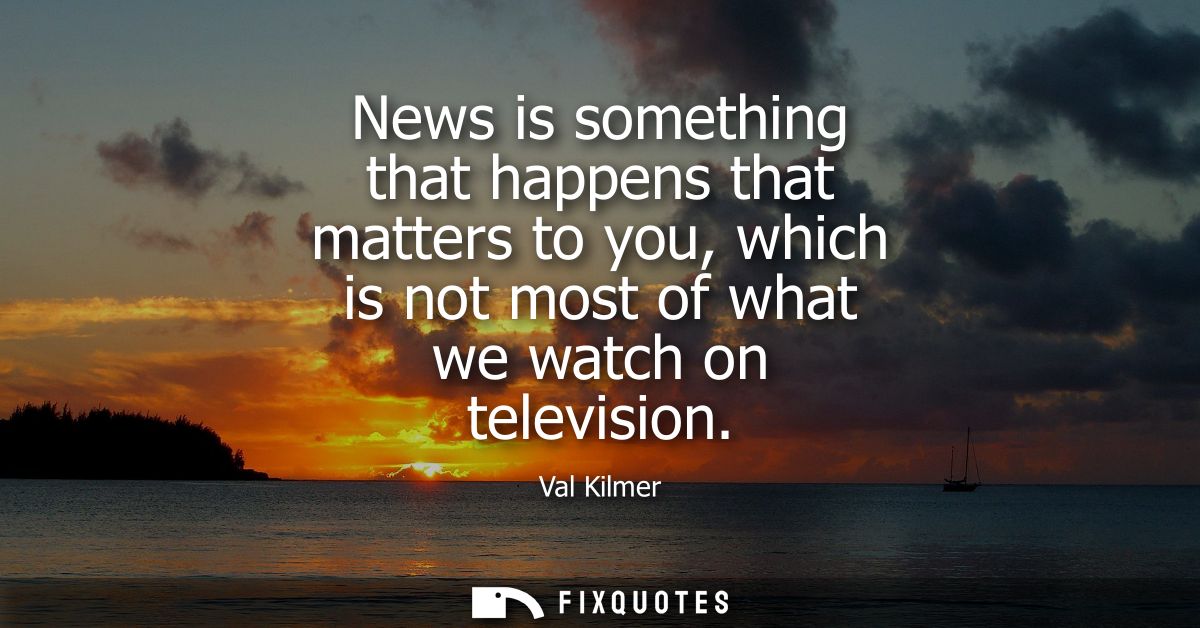 News is something that happens that matters to you, which is not most of what we watch on television