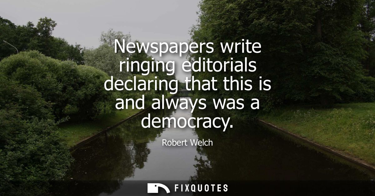 Newspapers write ringing editorials declaring that this is and always was a democracy - Robert Welch