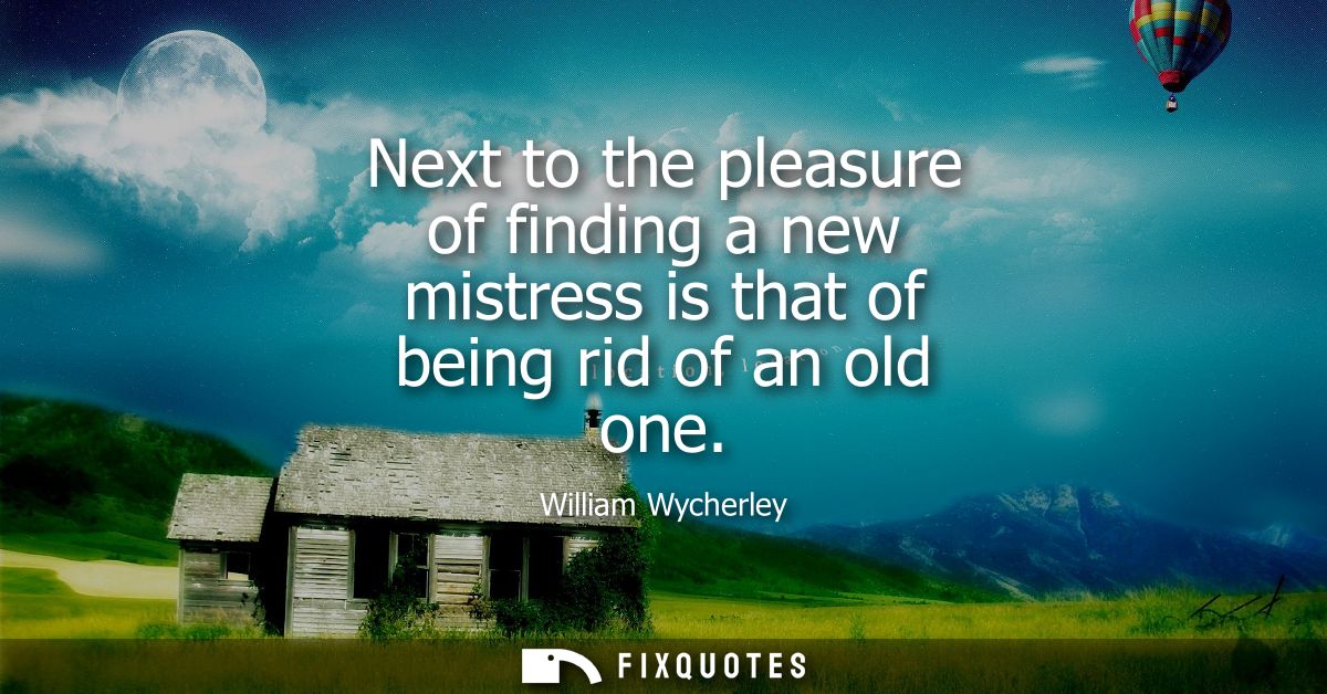 Next to the pleasure of finding a new mistress is that of being rid of an old one