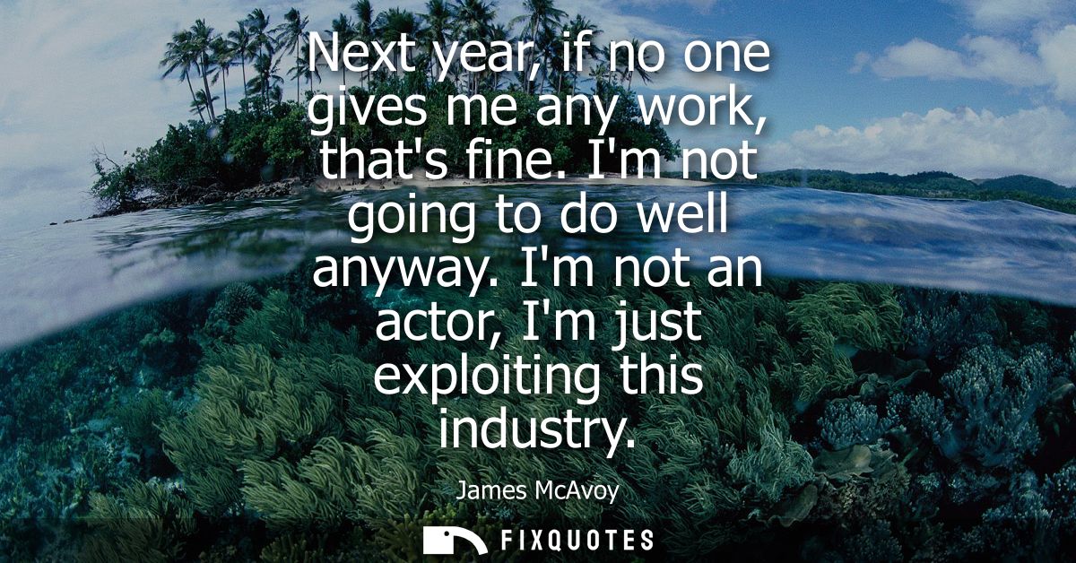 Next year, if no one gives me any work, thats fine. Im not going to do well anyway. Im not an actor, Im just exploiting 