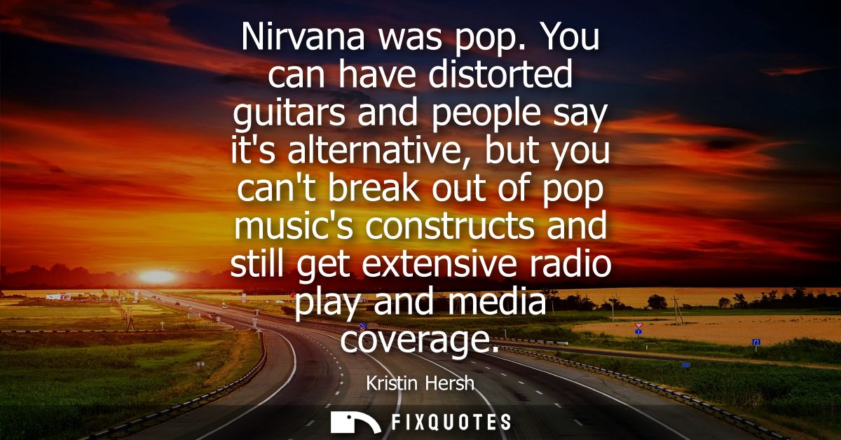 Nirvana was pop. You can have distorted guitars and people say its alternative, but you cant break out of pop musics con