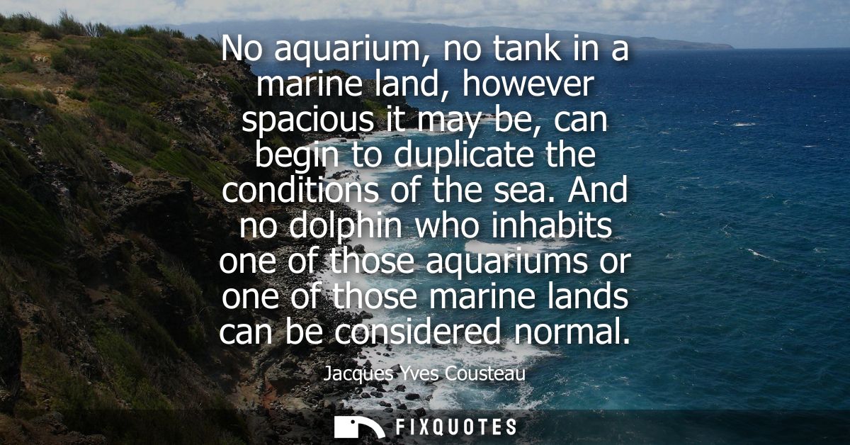 No aquarium, no tank in a marine land, however spacious it may be, can begin to duplicate the conditions of the sea.
