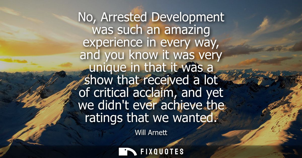 No, Arrested Development was such an amazing experience in every way, and you know it was very unique in that it was a s