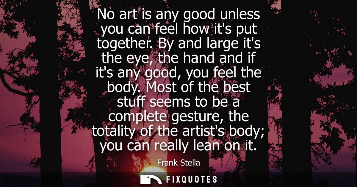 No art is any good unless you can feel how its put together. By and large its the eye, the hand and if its any good, you