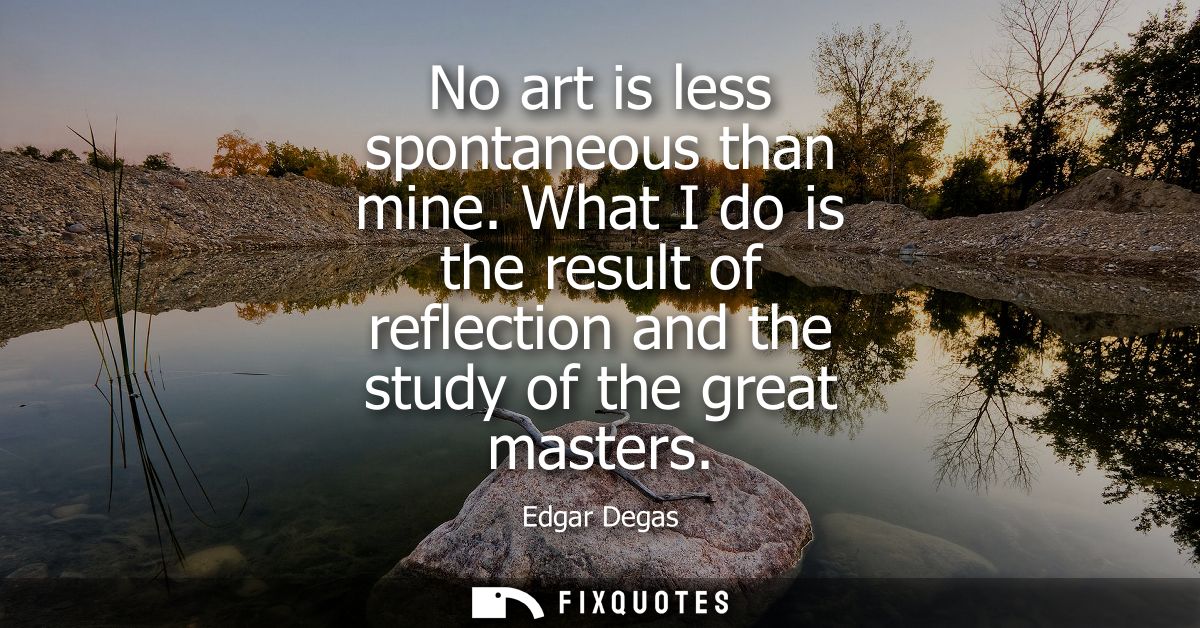 No art is less spontaneous than mine. What I do is the result of reflection and the study of the great masters