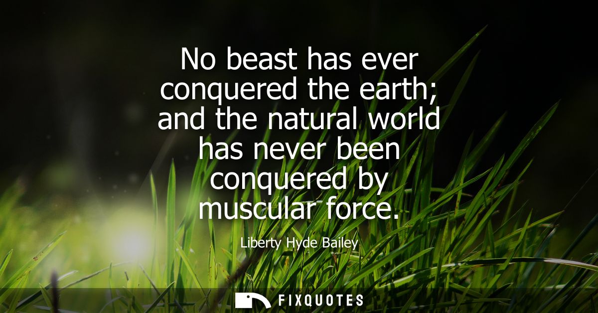 No beast has ever conquered the earth and the natural world has never been conquered by muscular force