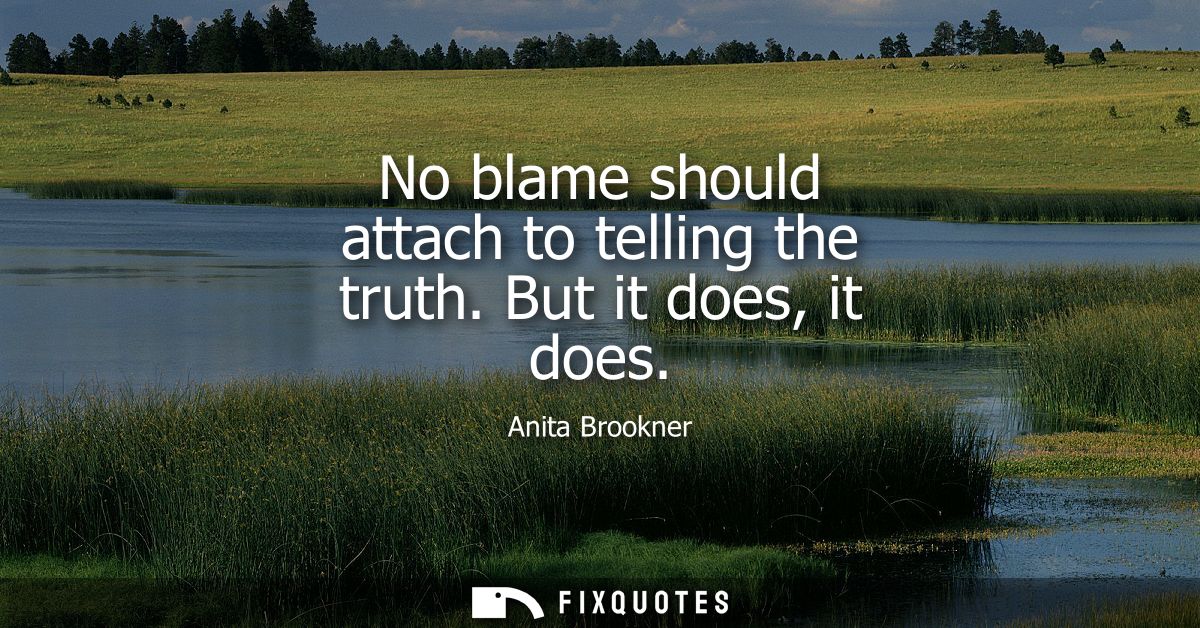 No blame should attach to telling the truth. But it does, it does