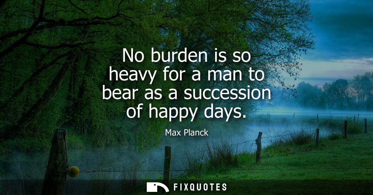 No burden is so heavy for a man to bear as a succession of happy days