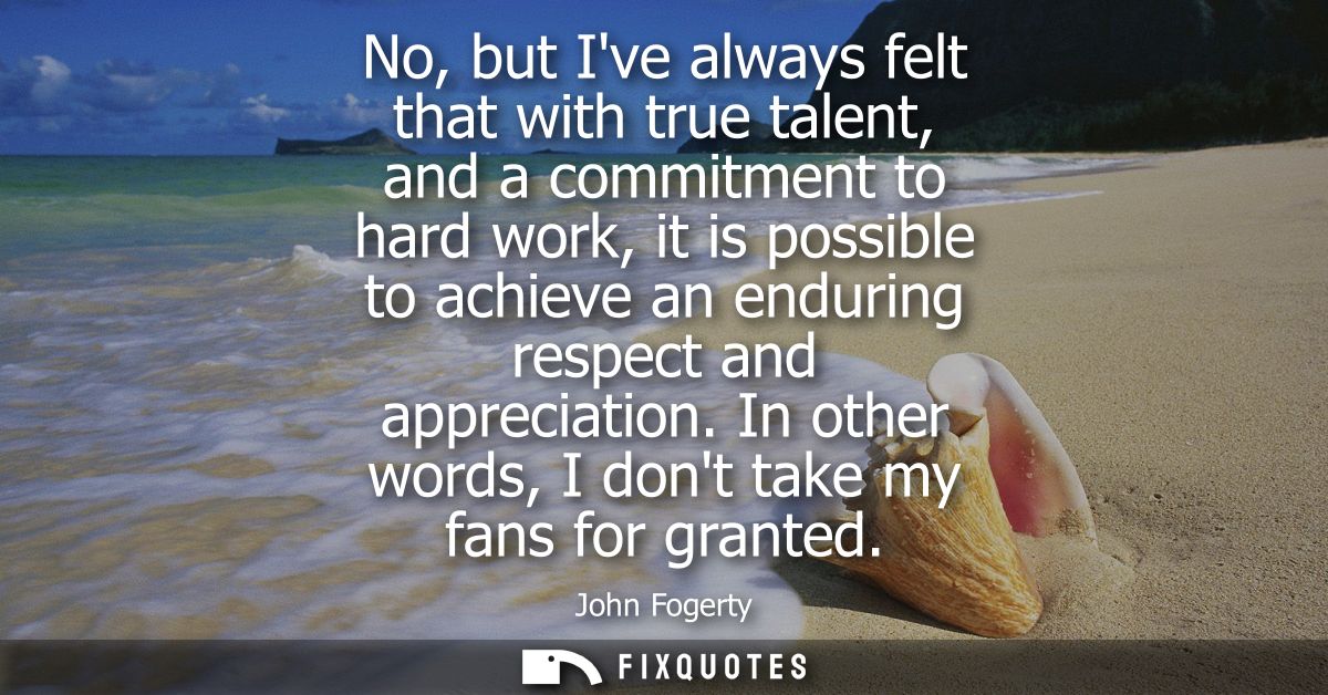 No, but Ive always felt that with true talent, and a commitment to hard work, it is possible to achieve an enduring resp