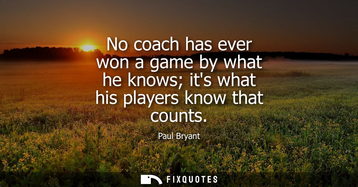 No coach has ever won a game by what he knows its what his players know that counts