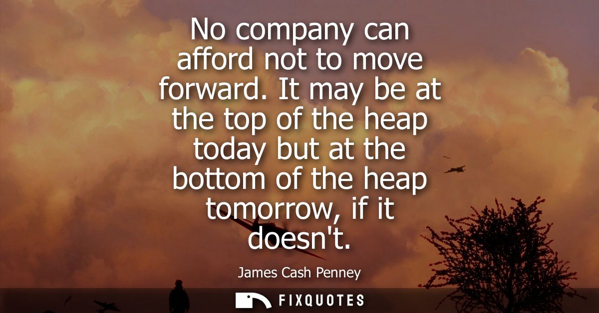 No company can afford not to move forward. It may be at the top of the heap today but at the bottom of the heap tomorrow