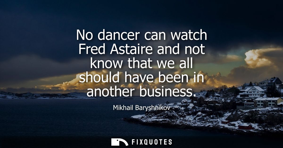 No dancer can watch Fred Astaire and not know that we all should have been in another business