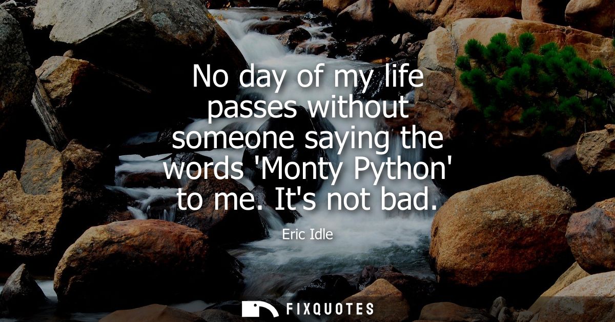 No day of my life passes without someone saying the words Monty Python to me. Its not bad