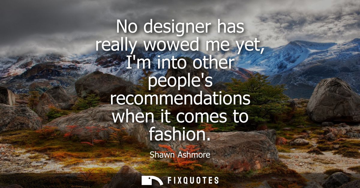 No designer has really wowed me yet, Im into other peoples recommendations when it comes to fashion