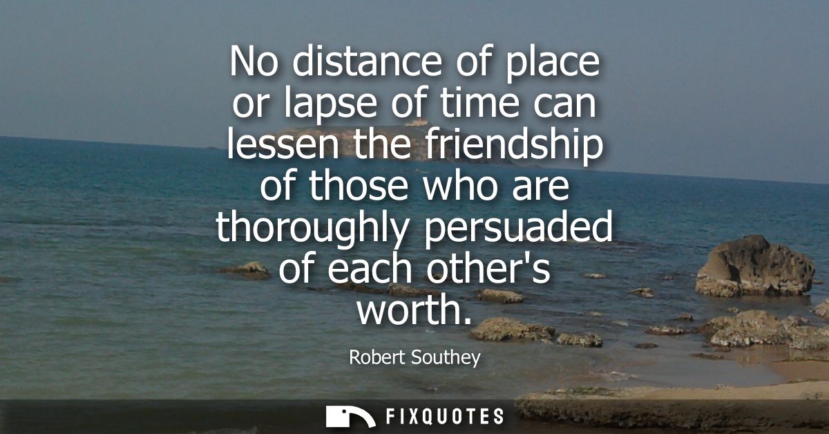 No distance of place or lapse of time can lessen the friendship of those who are thoroughly persuaded of each others wor