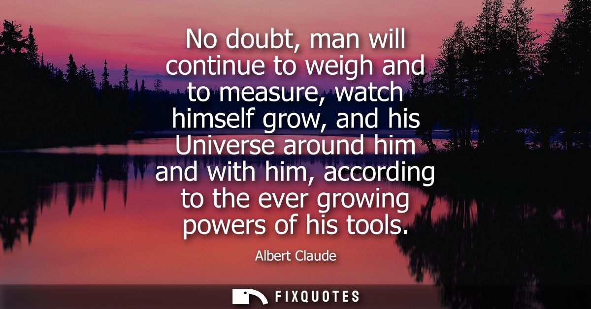 No doubt, man will continue to weigh and to measure, watch himself grow, and his Universe around him and with him, accor