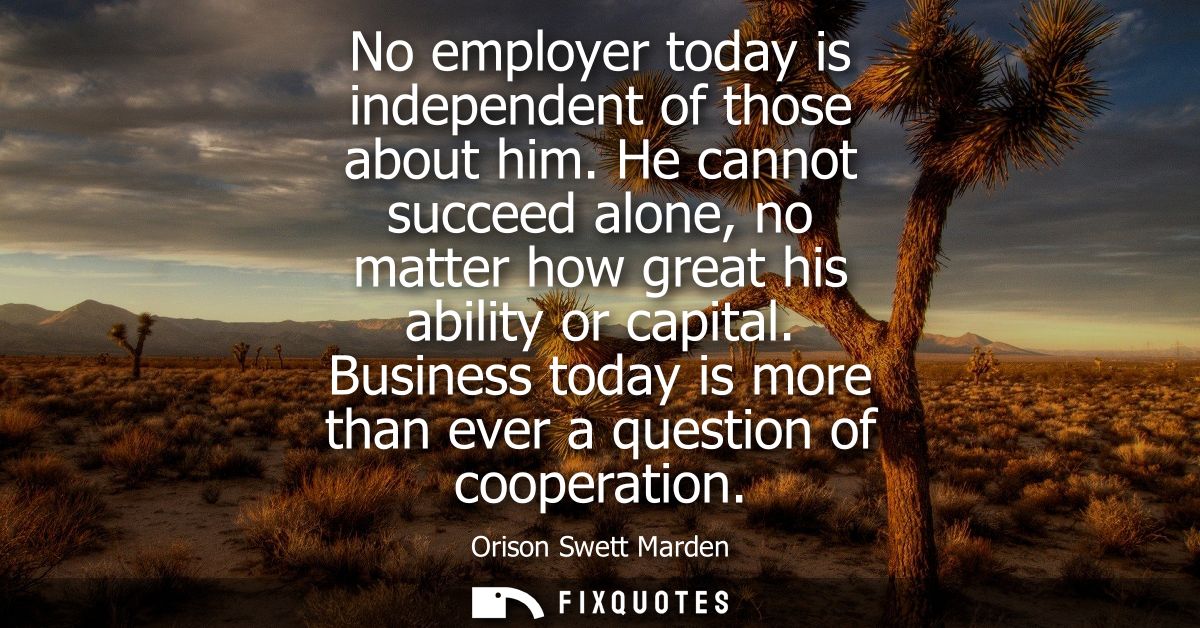 No employer today is independent of those about him. He cannot succeed alone, no matter how great his ability or capital