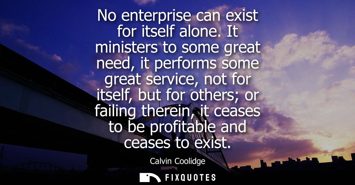 No enterprise can exist for itself alone. It ministers to some great need, it performs some great service, not for itsel